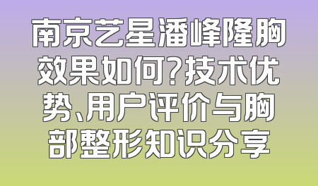 南京艺星潘峰隆胸效果如何？技术优势、用户评价与胸部整形知识分享