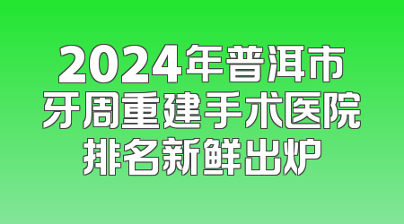 2024年普洱市牙周重建手术医院排名新鲜出炉