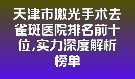 天津市激光手术去雀斑医院排名前十位，实力深度解析榜单