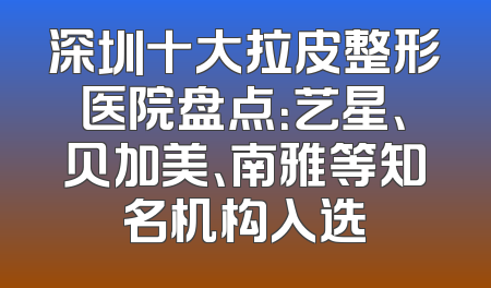 深圳十大拉皮整形医院盘点：艺星、贝加美、南雅等知名机构入选