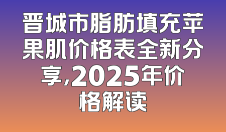 晋城市脂肪填充苹果肌价格表全新分享，2025年价格解读