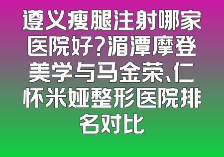 遵义瘦腿注射哪家医院好？湄潭摩登美学与马金荣、仁怀米娅整形医院排名对比