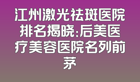 江州激光祛斑医院排名揭晓：后美医疗美容医院名列前茅