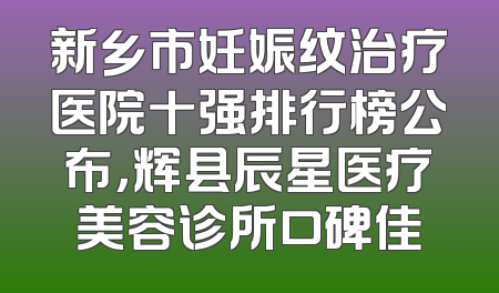 新乡市妊娠纹治疗医院十强排行榜公布，辉县辰星医疗美容诊所口碑佳