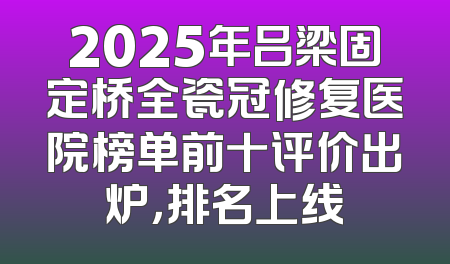 2025年吕梁固定桥全瓷冠修复医院榜单前十评价出炉，排名上线