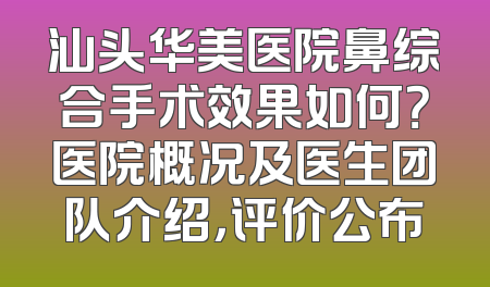 汕头华美医院鼻综合手术效果如何？医院概况及医生团队介绍，评价公布
