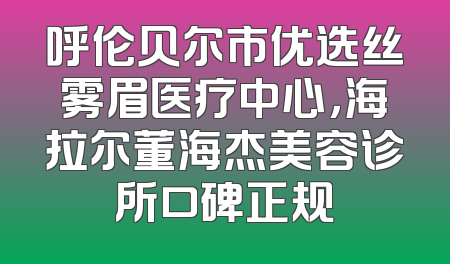 呼伦贝尔市优选丝雾眉医疗中心，海拉尔董海杰美容诊所口碑正规