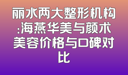 丽水两大整形机构：海燕华美与颜术美容价格与口碑对比
