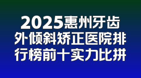2025惠州牙齿外倾斜矫正医院排行榜前十实力比拼