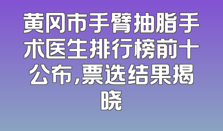 黄冈市手臂抽脂手术医生排行榜前十公布，票选结果揭晓