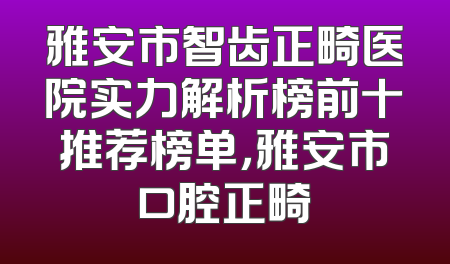 雅安市智齿正畸医院实力解析榜前十推荐榜单，雅安市口腔正畸