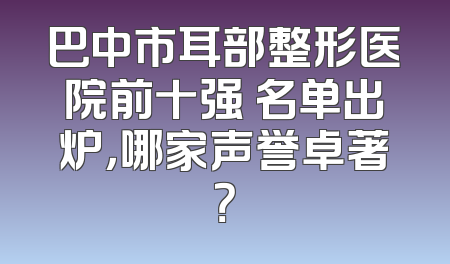 巴中市耳部整形医院前十强 名单出炉，哪家声誉卓著？