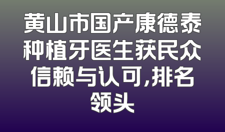 黄山市国产康德泰种植牙医生获民众信赖与认可，排名领头