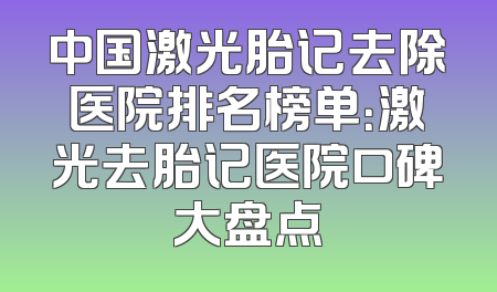 中国激光胎记去除医院排名榜单：激光去胎记医院口碑大盘点