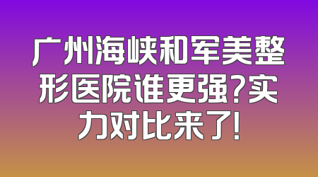 广州海峡和军美整形医院谁更强？实力对比来了！