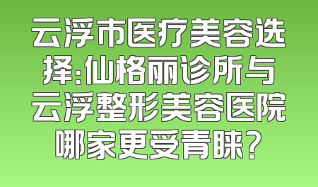 云浮市医疗美容选择：仙格丽诊所与云浮整形美容医院哪家更受青睐？
