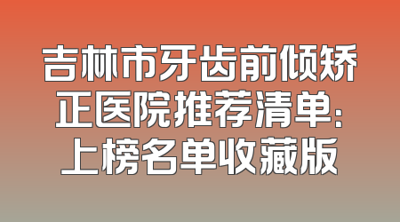 吉林市牙齿前倾矫正医院推荐清单：上榜名单收藏版