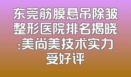 东莞筋膜悬吊除皱整形医院排名揭晓：美尚美技术实力受好评