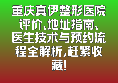 重庆真伊整形医院评价、地址指南、医生技术与预约流程全解析，赶紧收藏！