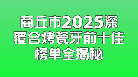 商丘市2025深覆合烤瓷牙前十佳榜单全揭秘