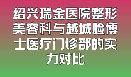 绍兴瑞金医院整形美容科与越城脸博士医疗门诊部的实力对比
