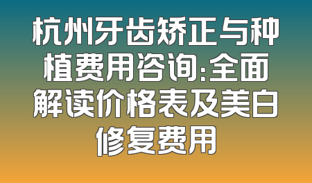 杭州牙齿矫正与种植费用咨询：全面解读价格表及美白修复费用