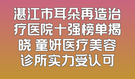 湛江市耳朵再造治疗医院十强榜单揭晓 童妍医疗美容诊所实力受认可