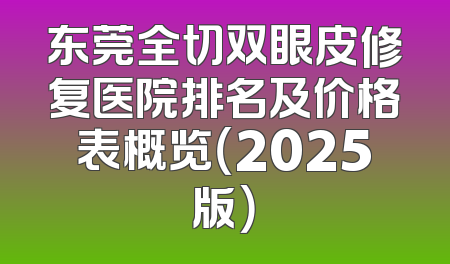 东莞全切双眼皮修复医院排名及价格表概览（2025版）