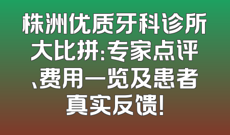 株洲优质牙科诊所大比拼：专家点评、费用一览及患者真实反馈！