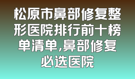 松原市鼻部修复整形医院排行前十榜单清单，鼻部修复必选医院