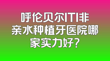 呼伦贝尔ITI非亲水种植牙医院哪家实力好？