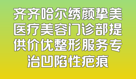 齐齐哈尔绣颜挚美医疗美容门诊部提供价优整形服务专治凹陷性疤痕