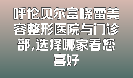 呼伦贝尔富晓雷美容整形医院与门诊部，选择哪家看您喜好