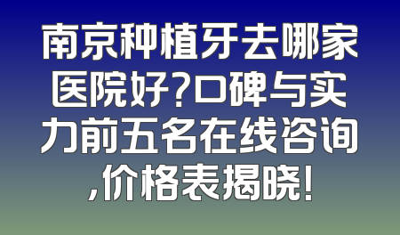 南京种植牙去哪家医院好？口碑与实力前五名在线咨询，价格表揭晓！