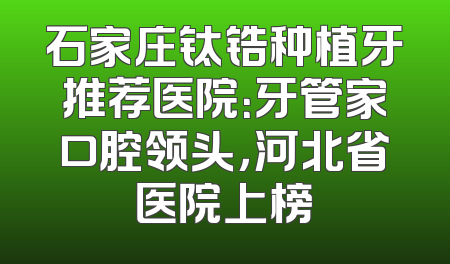 石家庄钛锆种植牙推荐医院：牙管家口腔领头，河北省医院上榜