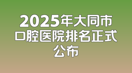 2025年大同市口腔医院排名正式公布