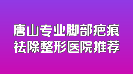 唐山专业脚部疤痕祛除整形医院推荐