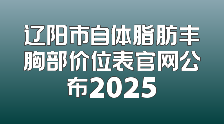 辽阳市自体脂肪丰胸部价位表官网公布2025
