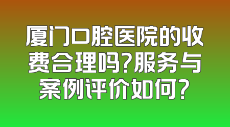 厦门口腔医院的收费合理吗？服务与案例评价如何？