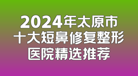 2024年太原市十大短鼻修复整形医院精选推荐