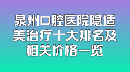 泉州口腔医院隐适美治疗十大排名及相关价格一览