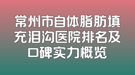 常州市自体脂肪填充泪沟医院排名及口碑实力概览