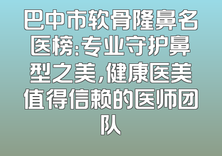 巴中市软骨隆鼻名医榜：专业守护鼻型之美，健康医美值得信赖的医师团队