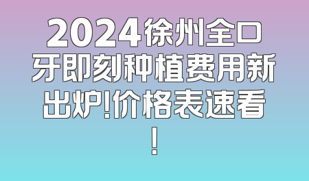 2024徐州全口牙即刻种植费用新出炉！价格表速看！