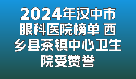 2024年汉中市眼科医院榜单 西乡县茶镇中心卫生院受赞誉