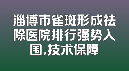 淄博市雀斑形成祛除医院排行强势入围，技术保障