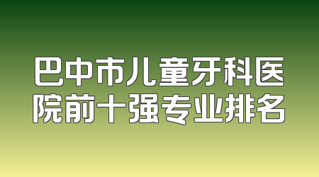 巴中市儿童牙科医院前十强专业排名