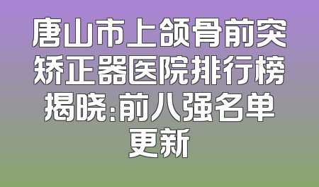 唐山市上颌骨前突矫正器医院排行榜揭晓：前八强名单更新