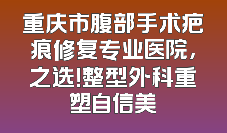 重庆市腹部手术疤痕修复专业医院，之选！整型外科重塑自信美
