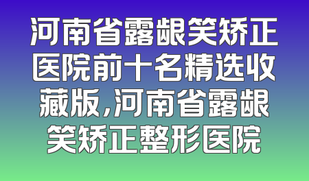 河南省露龈笑矫正医院前十名精选收藏版，河南省露龈笑矫正整形医院